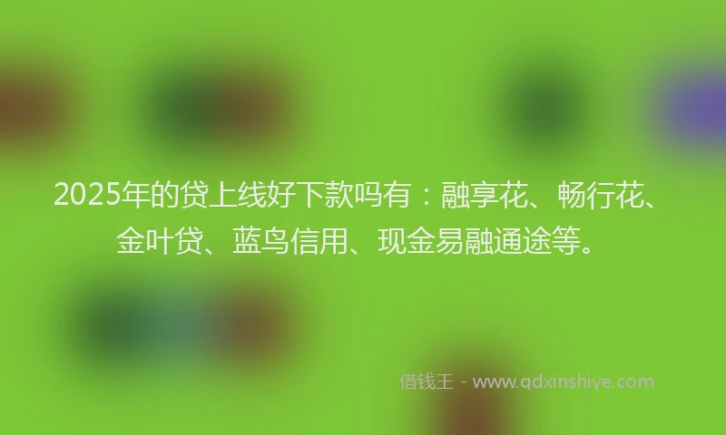 2025年的贷上线好下款吗有：融享花、畅行花、金叶贷、蓝鸟信用、现金易融通途等。