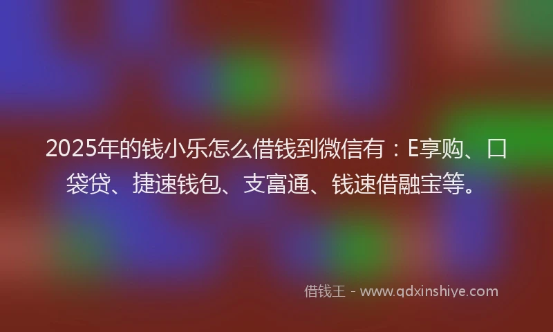 2025年的钱小乐怎么借钱到微信有：E享购、口袋贷、捷速钱包、支富通、钱速借融宝等。
