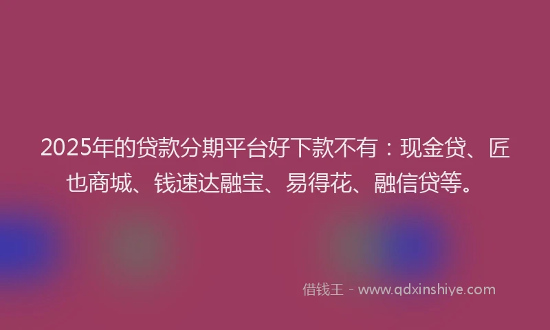 2025年的贷款分期平台好下款不有：现金贷、匠也商城、钱速达融宝、易得花、融信贷等。