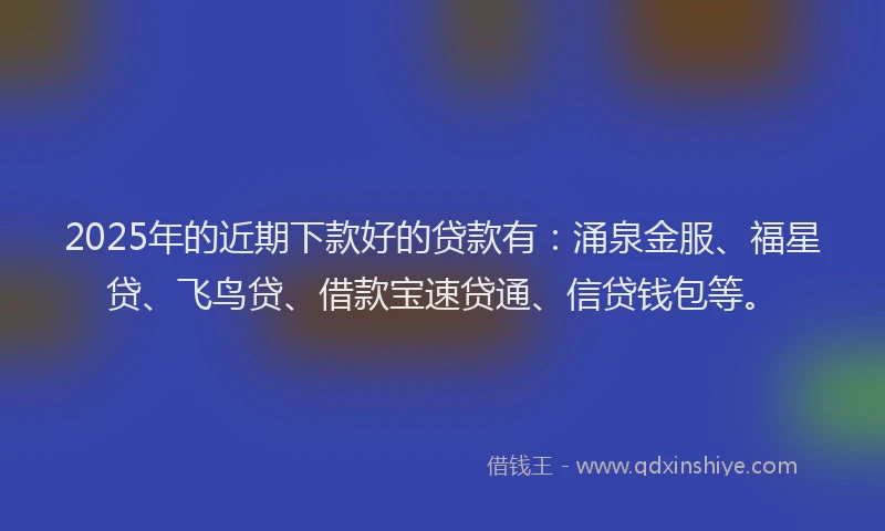 2025年的近期下款好的贷款有：涌泉金服、福星贷、飞鸟贷、借款宝速贷通、信贷钱包等。