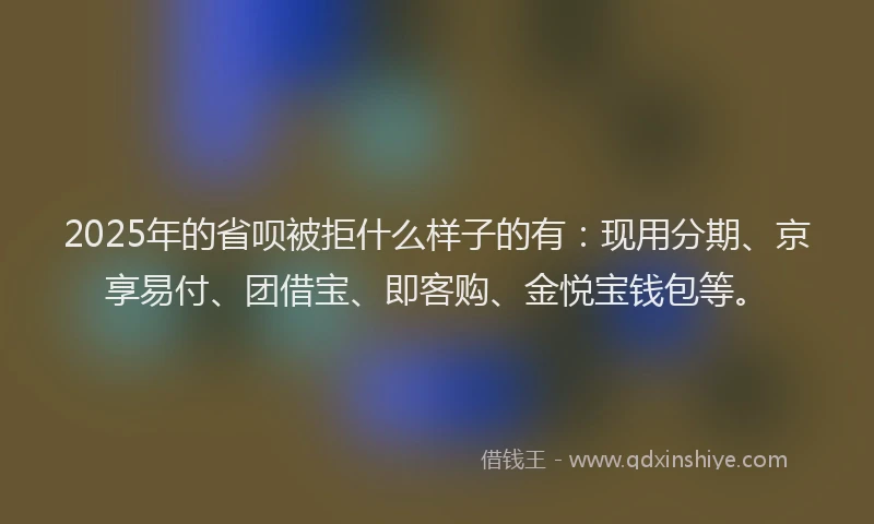 2025年的省呗被拒什么样子的有：现用分期、京享易付、团借宝、即客购、金悦宝钱包等。