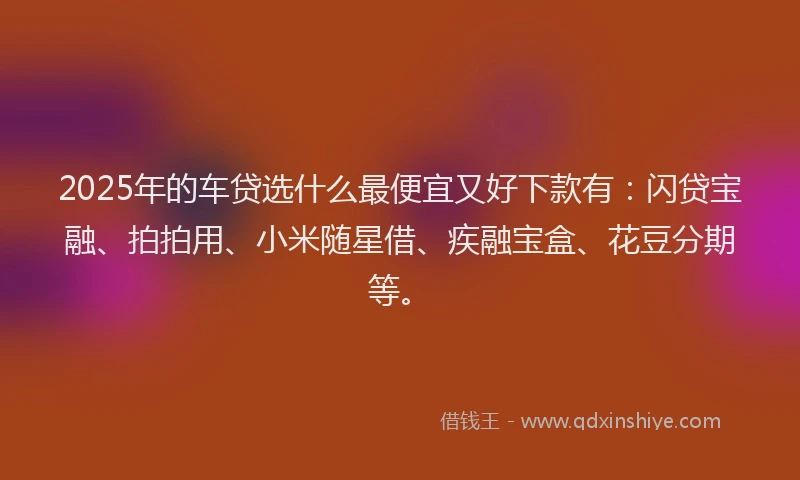 2025年的车贷选什么最便宜又好下款有：闪贷宝融、拍拍用、小米随星借、疾融宝盒、花豆分期等。
