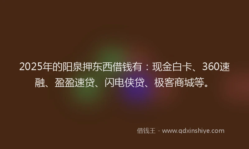 2025年的阳泉押东西借钱有：现金白卡、360速融、盈盈速贷、闪电侠贷、极客商城等。