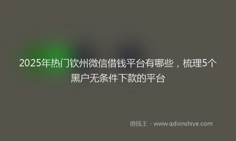 2025年热门钦州微信借钱平台有哪些，梳理5个黑户无条件下款的平台
