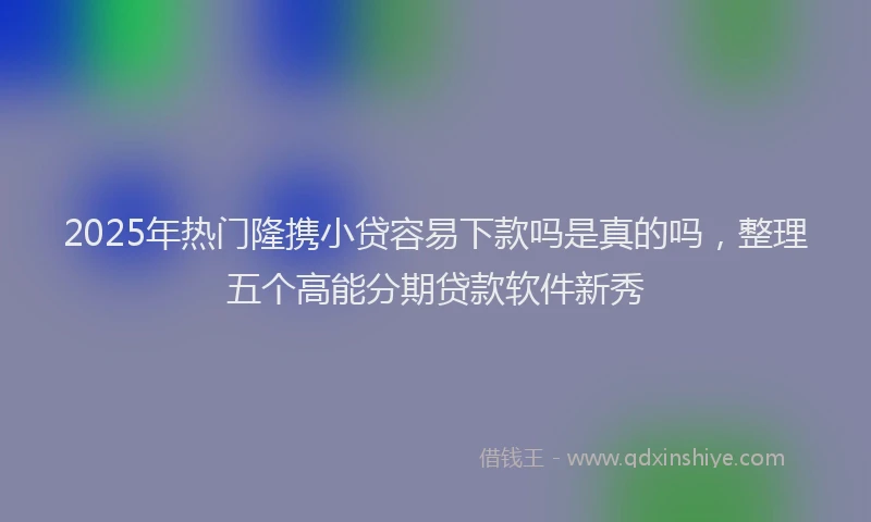 2025年热门隆携小贷容易下款吗是真的吗，整理五个高能分期贷款软件新秀