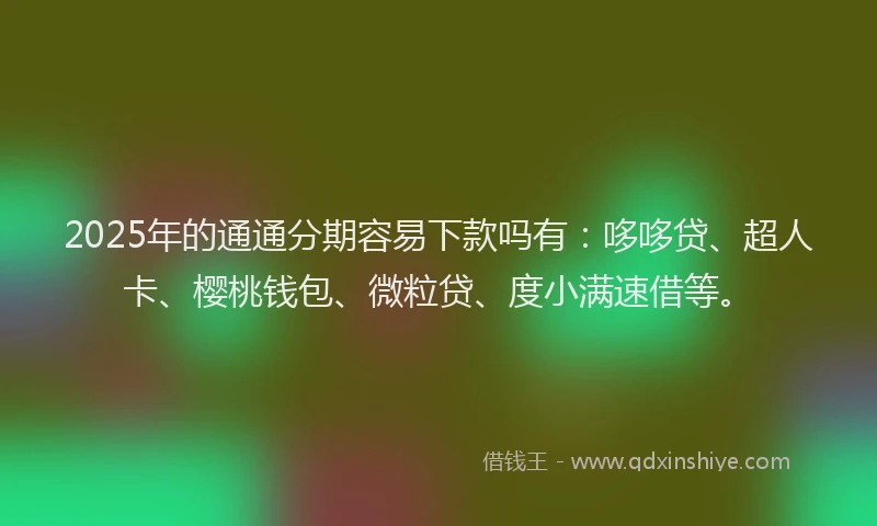 2025年的通通分期容易下款吗有：哆哆贷、超人卡、樱桃钱包、微粒贷、度小满速借等。