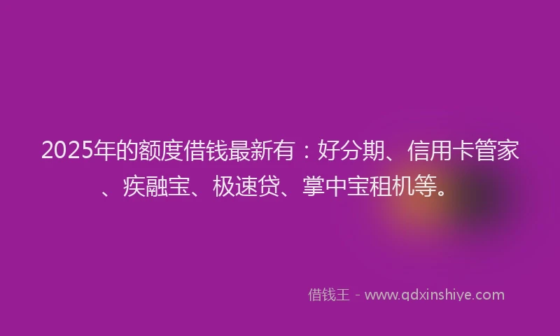2025年的额度借钱最新有：好分期、信用卡管家、疾融宝、极速贷、掌中宝租机等。