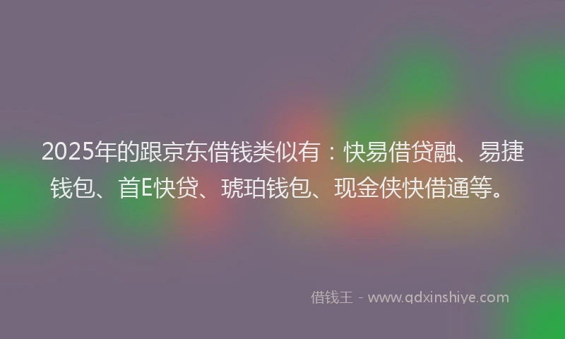2025年的跟京东借钱类似有：快易借贷融、易捷钱包、首E快贷、琥珀钱包、现金侠快借通等。