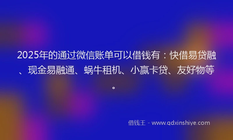 2025年的通过微信账单可以借钱有：快借易贷融、现金易融通、蜗牛租机、小赢卡贷、友好物等。