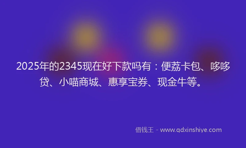 2025年的2345现在好下款吗有：便荔卡包、哆哆贷、小喵商城、惠享宝券、现金牛等。