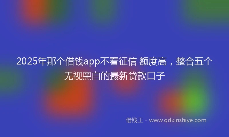 2025年那个借钱app不看征信 额度高，整合五个无视黑白的最新贷款口子