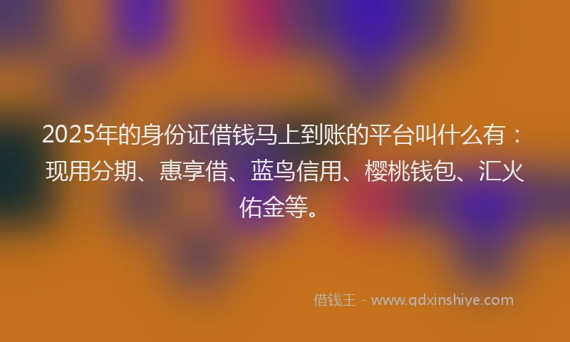 2025年的身份证借钱马上到账的平台叫什么有：现用分期、惠享借、蓝鸟信用、樱桃钱包、汇火佑金等。