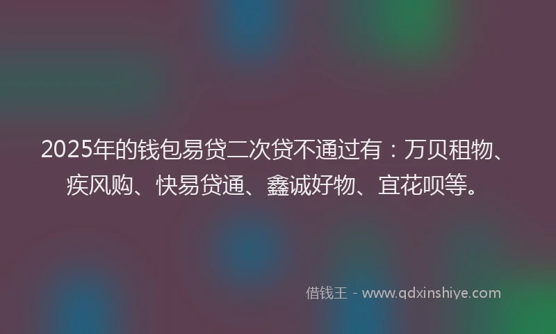 2025年的钱包易贷二次贷不通过有：万贝租物、疾风购、快易贷通、鑫诚好物、宜花呗等。