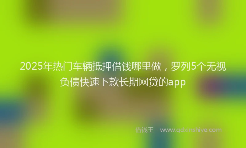 2025年热门车辆抵押借钱哪里做，罗列5个无视负债快速下款长期网贷的app