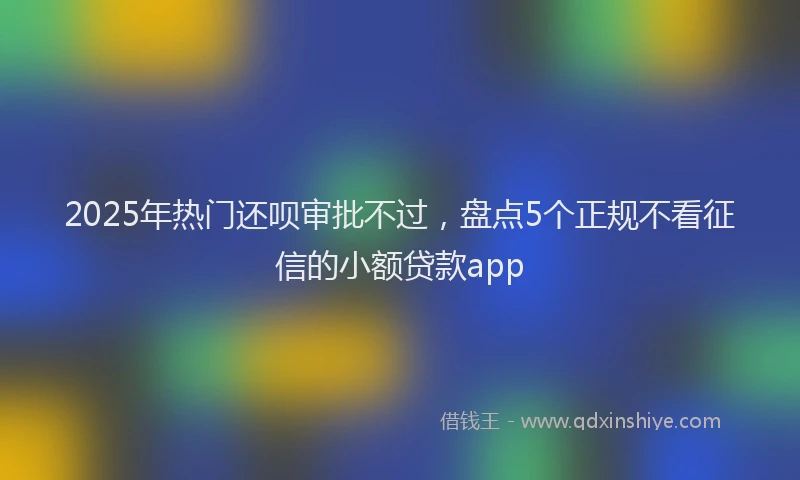 2025年热门还呗审批不过，盘点5个正规不看征信的小额贷款app