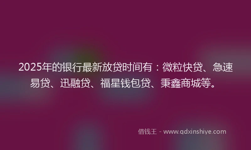 2025年的银行最新放贷时间有：微粒快贷、急速易贷、迅融贷、福星钱包贷、秉鑫商城等。