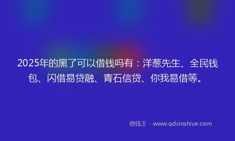 2025年的黑了可以借钱吗有：洋葱先生、全民钱包、闪借易贷融、青石信贷、你我易借等。
