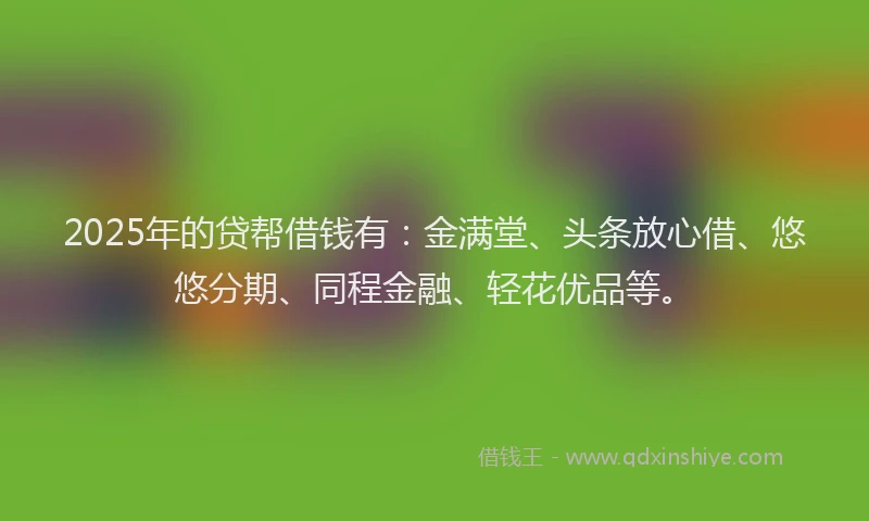 2025年的贷帮借钱有：金满堂、头条放心借、悠悠分期、同程金融、轻花优品等。