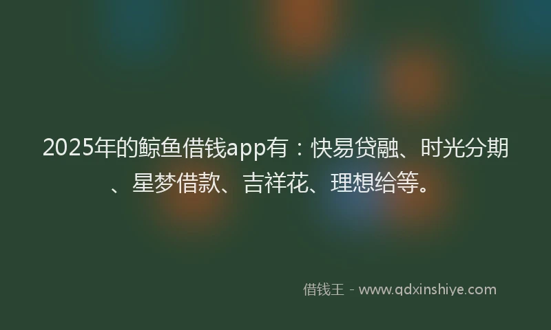 2025年的鲸鱼借钱app有：快易贷融、时光分期、星梦借款、吉祥花、理想给等。