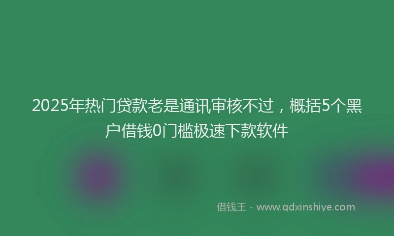 2025年热门贷款老是通讯审核不过，概括5个黑户借钱0门槛极速下款软件