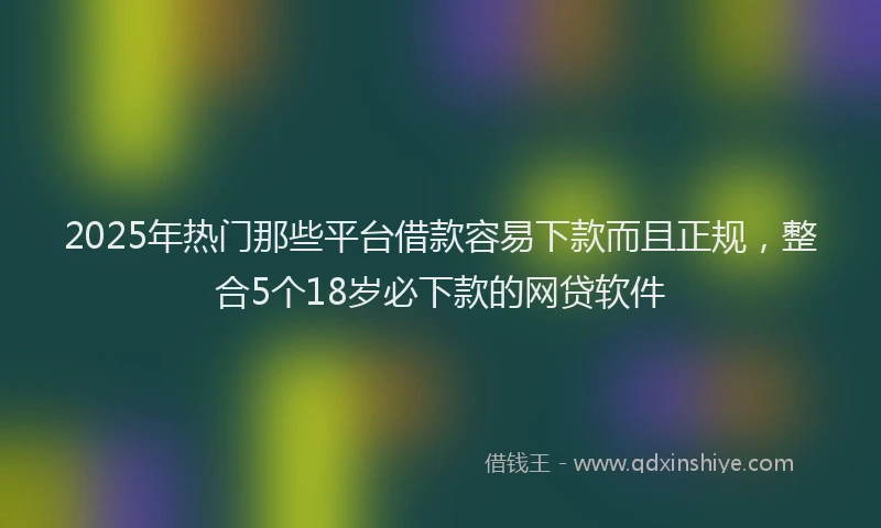 2025年热门那些平台借款容易下款而且正规，整合5个18岁必下款的网贷软件