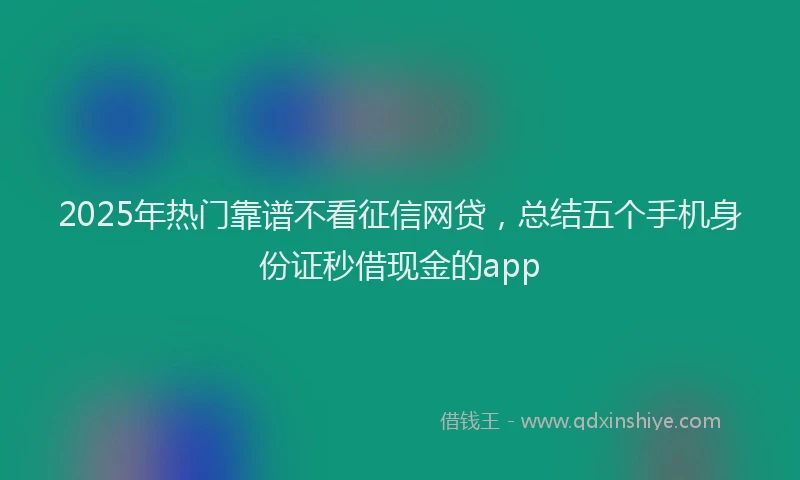 2025年热门靠谱不看征信网贷，总结五个手机身份证秒借现金的app