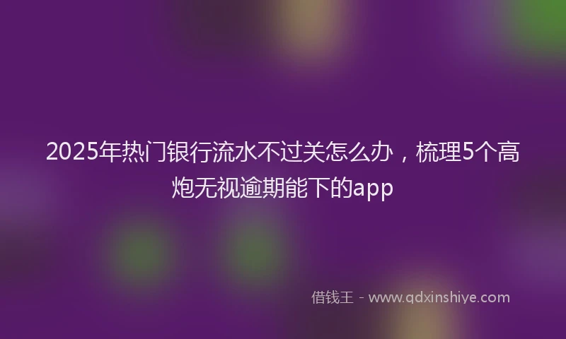 2025年热门银行流水不过关怎么办，梳理5个高炮无视逾期能下的app