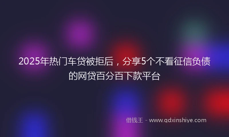 2025年热门车贷被拒后，分享5个不看征信负债的网贷百分百下款平台