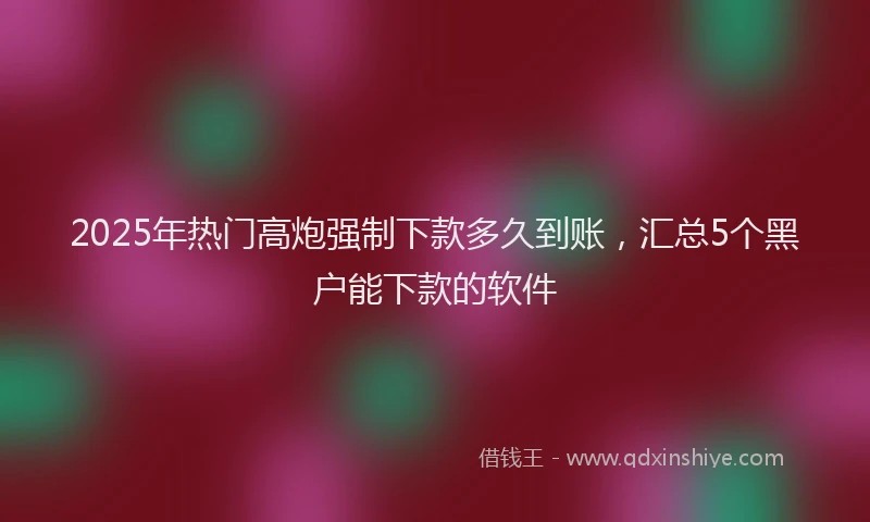 2025年热门高炮强制下款多久到账，汇总5个黑户能下款的软件