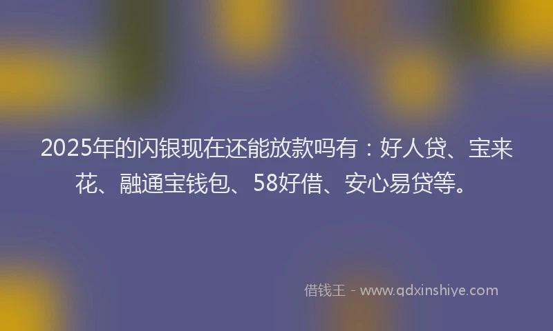 2025年的闪银现在还能放款吗有：好人贷、宝来花、融通宝钱包、58好借、安心易贷等。