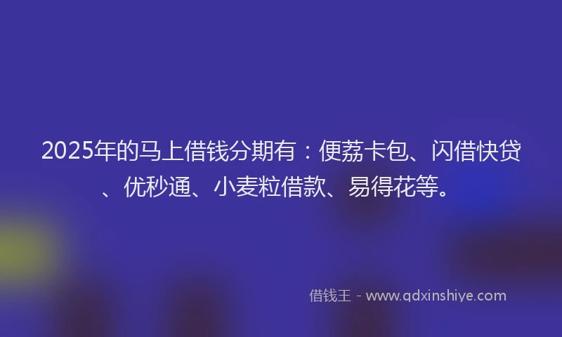 2025年的马上借钱分期有：便荔卡包、闪借快贷、优秒通、小麦粒借款、易得花等。