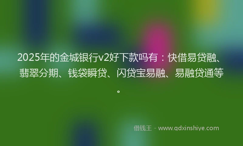 2025年的金城银行v2好下款吗有：快借易贷融、翡翠分期、钱袋瞬贷、闪贷宝易融、易融贷通等。