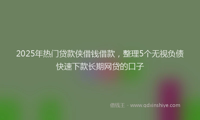 2025年热门贷款侠借钱借款，整理5个无视负债快速下款长期网贷的口子