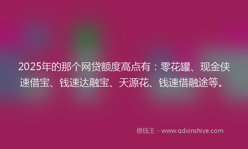 2025年的那个网贷额度高点有：零花罐、现金侠速借宝、钱速达融宝、天源花、钱速借融途等。
