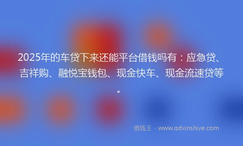 2025年的车贷下来还能平台借钱吗有：应急贷、吉祥购、融悦宝钱包、现金快车、现金流速贷等。