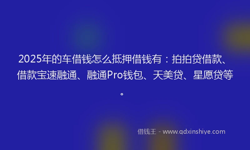 2025年的车借钱怎么抵押借钱有：拍拍贷借款、借款宝速融通、融通Pro钱包、天美贷、星愿贷等。