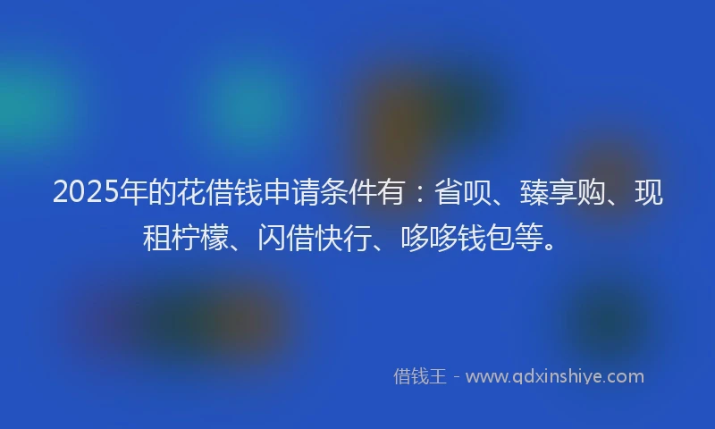 2025年的花借钱申请条件有：省呗、臻享购、现租柠檬、闪借快行、哆哆钱包等。