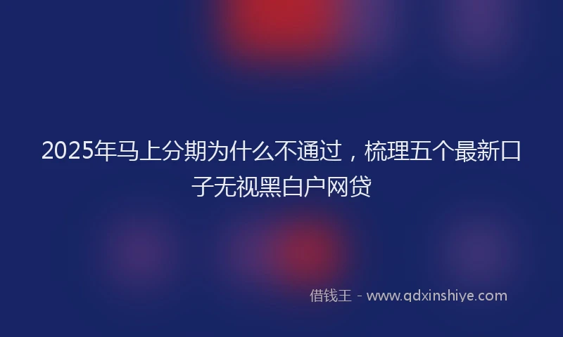 2025年马上分期为什么不通过，梳理五个最新口子无视黑白户网贷