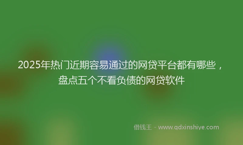 2025年热门近期容易通过的网贷平台都有哪些，盘点五个不看负债的网贷软件