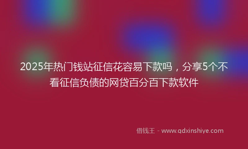 2025年热门钱站征信花容易下款吗，分享5个不看征信负债的网贷百分百下款软件