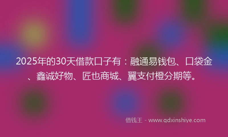 2025年的30天借款口子有：融通易钱包、口袋金、鑫诚好物、匠也商城、翼支付橙分期等。