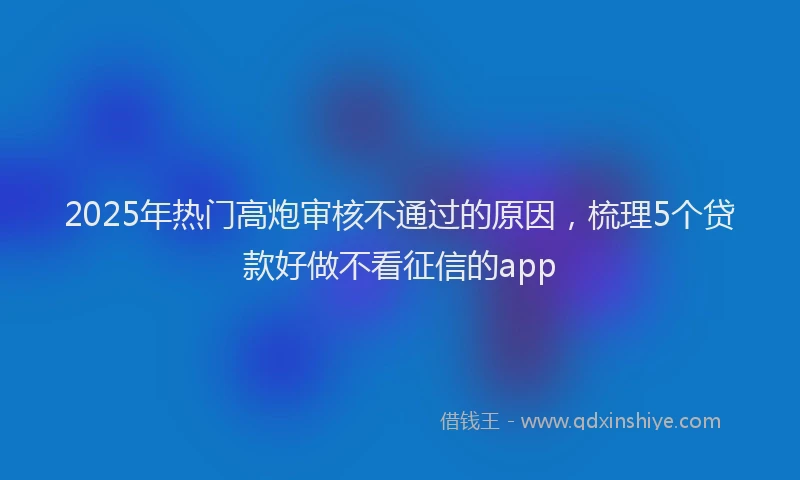2025年热门高炮审核不通过的原因，梳理5个贷款好做不看征信的app