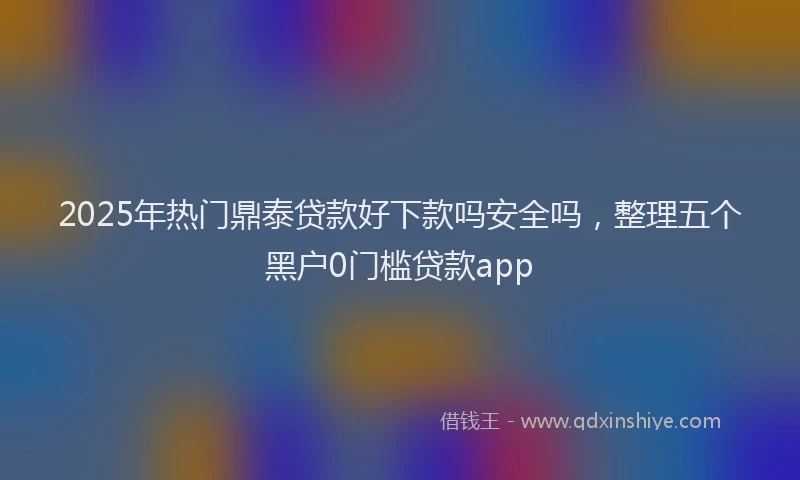 2025年热门鼎泰贷款好下款吗安全吗，整理五个黑户0门槛贷款app
