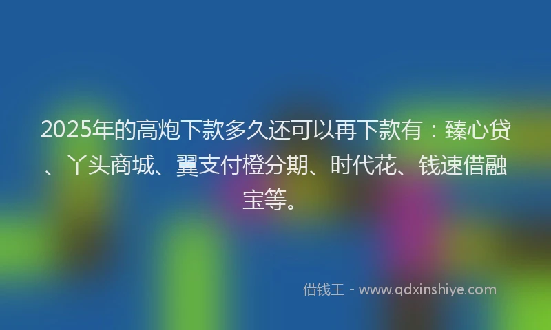 2025年的高炮下款多久还可以再下款有：臻心贷、丫头商城、翼支付橙分期、时代花、钱速借融宝等。