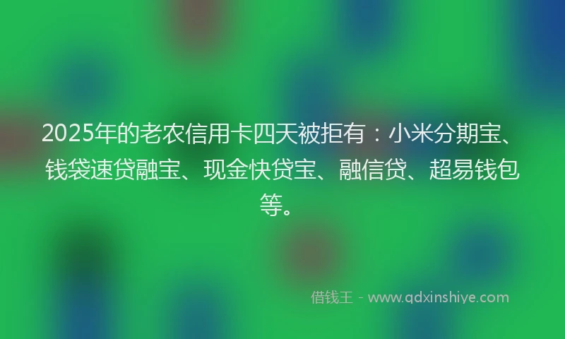 2025年的老农信用卡四天被拒有：小米分期宝、钱袋速贷融宝、现金快贷宝、融信贷、超易钱包等。