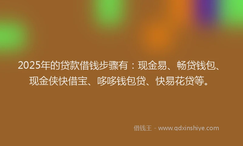 2025年的贷款借钱步骤有：现金易、畅贷钱包、现金侠快借宝、哆哆钱包贷、快易花贷等。