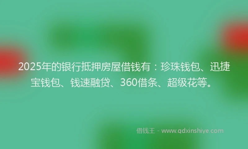 2025年的银行抵押房屋借钱有：珍珠钱包、迅捷宝钱包、钱速融贷、360借条、超级花等。