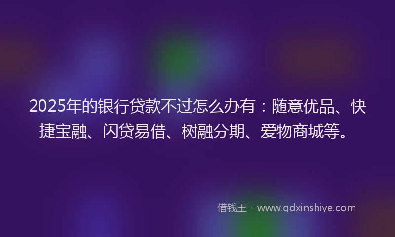 2025年的银行贷款不过怎么办有：随意优品、快捷宝融、闪贷易借、树融分期、爱物商城等。