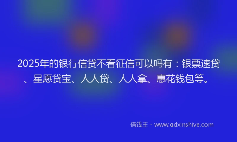 2025年的银行信贷不看征信可以吗有：银票速贷、星愿贷宝、人人贷、人人拿、惠花钱包等。
