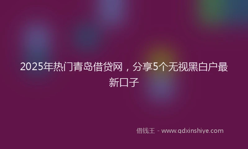 2025年热门青岛借贷网，分享5个无视黑白户最新口子